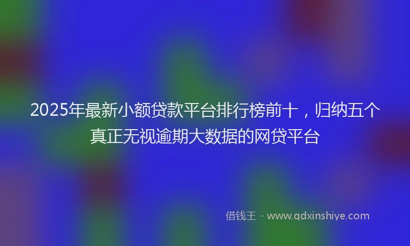 2025年最新小额贷款平台排行榜前十，归纳五个真正无视逾期大数据的网贷平台