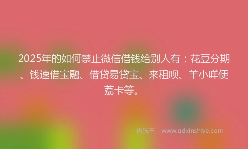 2025年的如何禁止微信借钱给别人有：花豆分期、钱速借宝融、借贷易贷宝、来租呗、羊小咩便荔卡等。