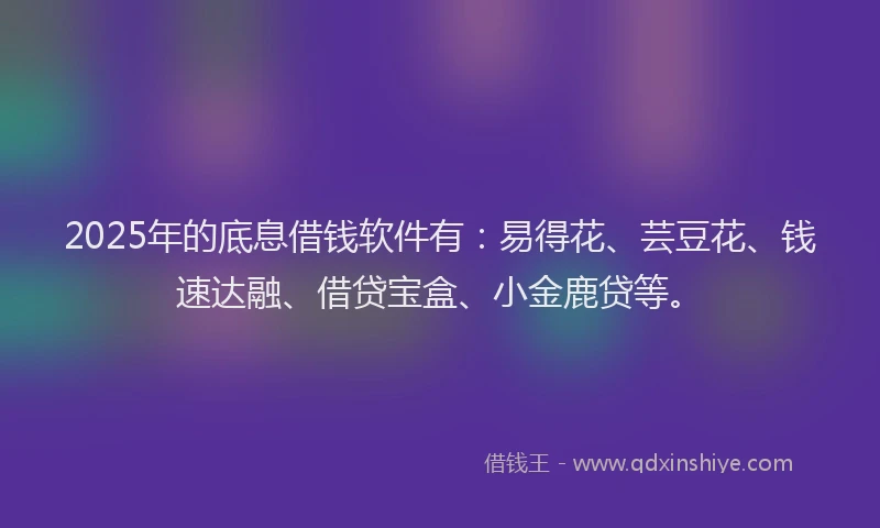 2025年的底息借钱软件有：易得花、芸豆花、钱速达融、借贷宝盒、小金鹿贷等。
