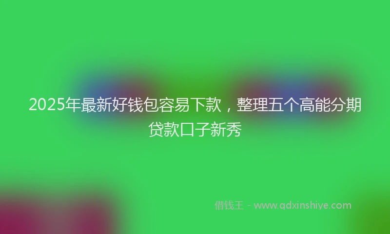 2025年最新好钱包容易下款，整理五个高能分期贷款口子新秀