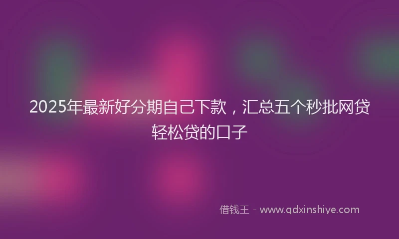 2025年最新好分期自己下款，汇总五个秒批网贷轻松贷的口子