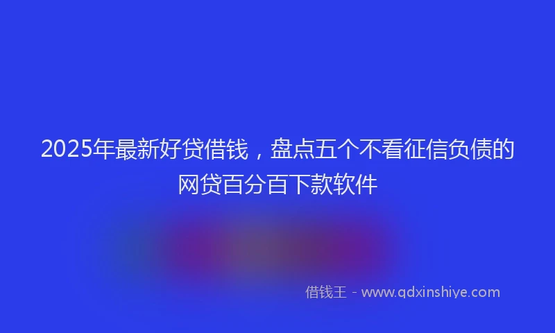 2025年最新好贷借钱，盘点五个不看征信负债的网贷百分百下款软件
