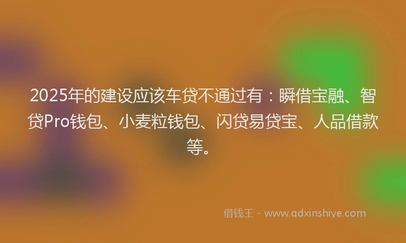 2025年的建设应该车贷不通过有：瞬借宝融、智贷Pro钱包、小麦粒钱包、闪贷易贷宝、人品借款等。