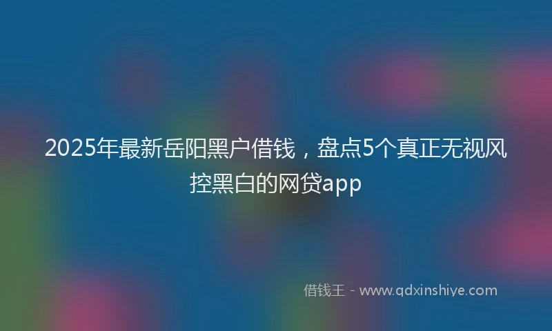 2025年最新岳阳黑户借钱，盘点5个真正无视风控黑白的网贷app