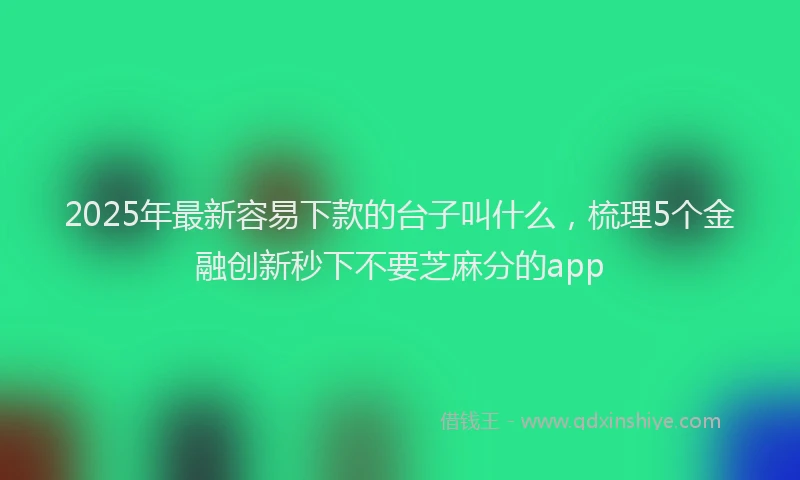 2025年最新容易下款的台子叫什么，梳理5个金融创新秒下不要芝麻分的app