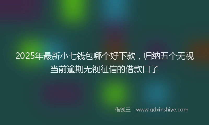 2025年最新小七钱包哪个好下款，归纳五个无视当前逾期无视征信的借款口子