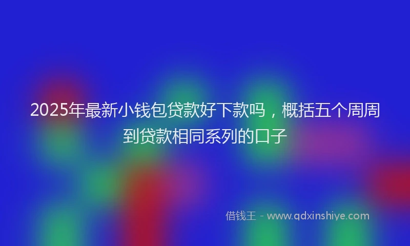 2025年最新小钱包贷款好下款吗，概括五个周周到贷款相同系列的口子