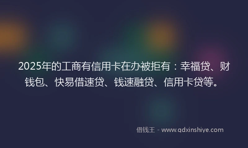 2025年的工商有信用卡在办被拒有：幸福贷、财钱包、快易借速贷、钱速融贷、信用卡贷等。