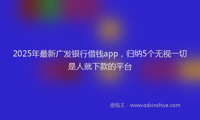 2025年最新广发银行借钱app，归纳5个无视一切是人就下款的平台