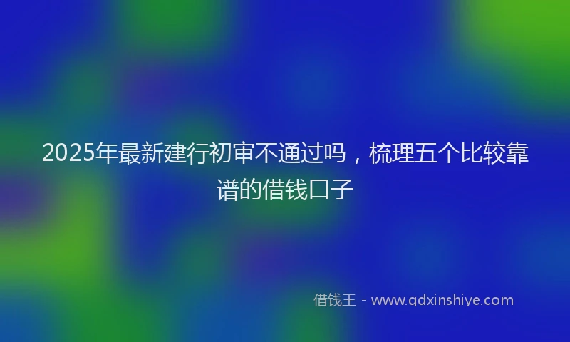 2025年最新建行初审不通过吗，梳理五个比较靠谱的借钱口子