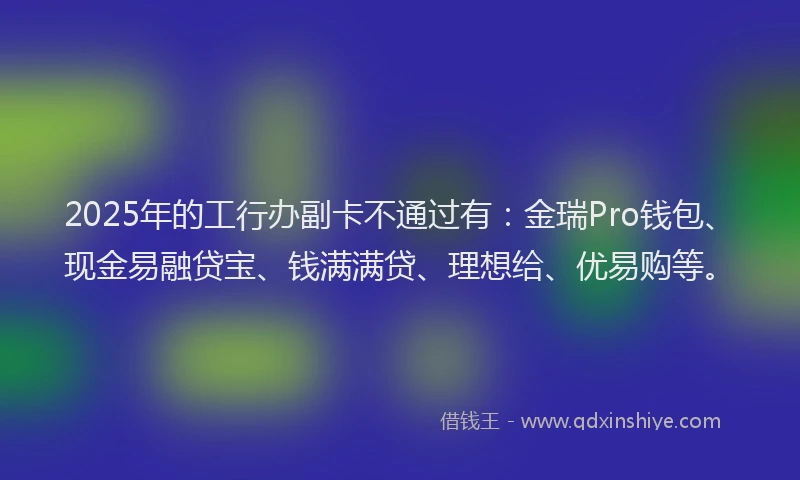 2025年的工行办副卡不通过有：金瑞Pro钱包、现金易融贷宝、钱满满贷、理想给、优易购等。