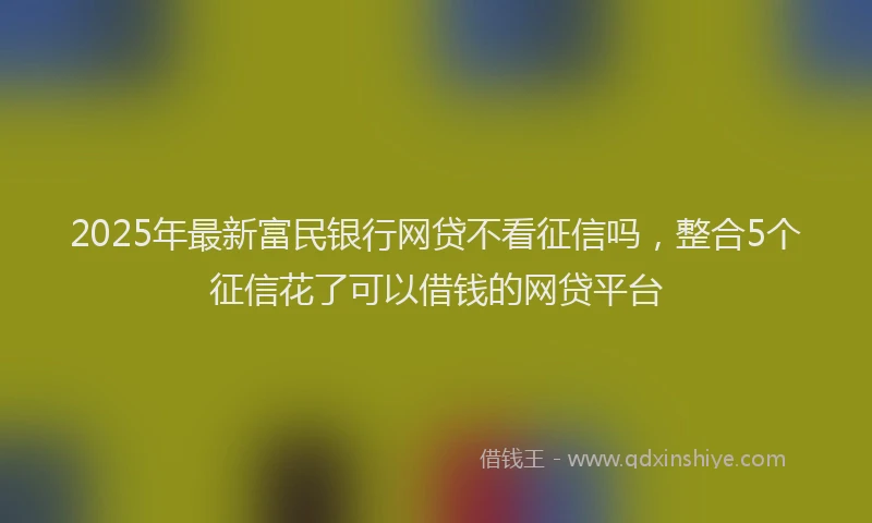 2025年最新富民银行网贷不看征信吗，整合5个征信花了可以借钱的网贷平台