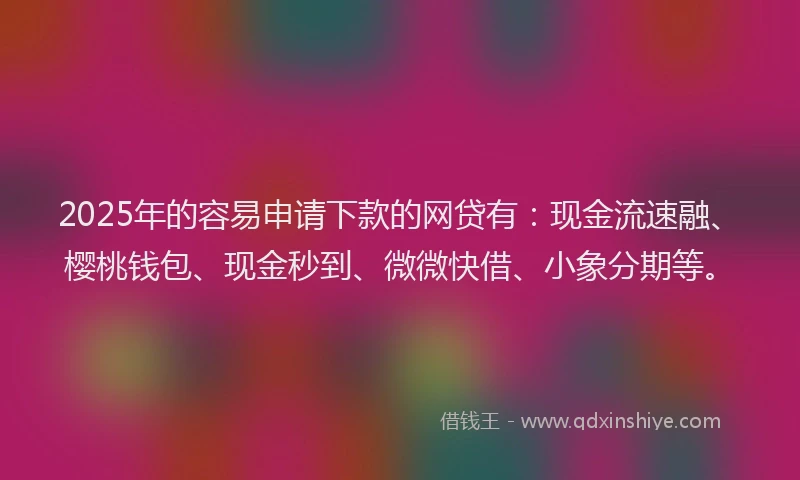 2025年的容易申请下款的网贷有：现金流速融、樱桃钱包、现金秒到、微微快借、小象分期等。