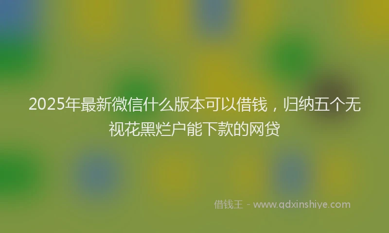 2025年最新微信什么版本可以借钱，归纳五个无视花黑烂户能下款的网贷