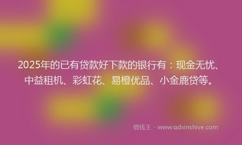 2025年的已有贷款好下款的银行有：现金无忧、中益租机、彩虹花、易橙优品、小金鹿贷等。