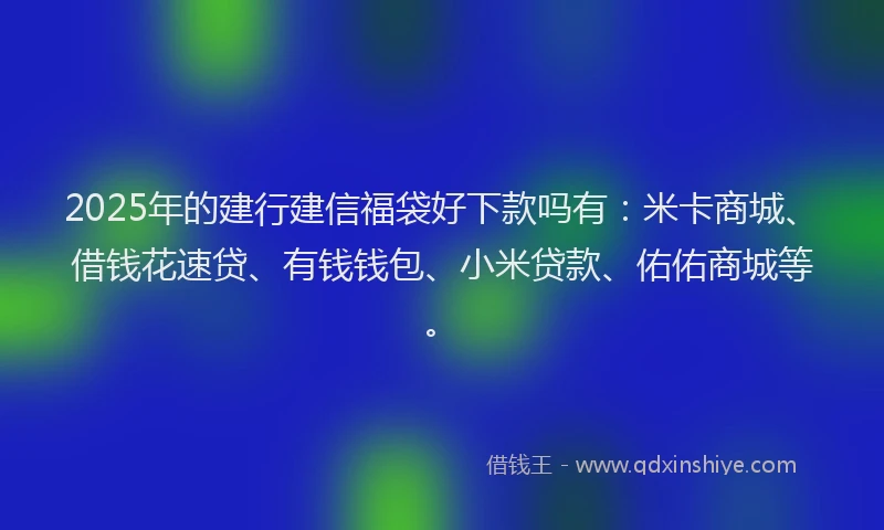 2025年的建行建信福袋好下款吗有：米卡商城、借钱花速贷、有钱钱包、小米贷款、佑佑商城等。