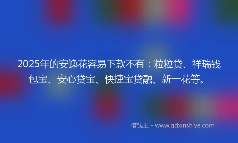 2025年的安逸花容易下款不有：粒粒贷、祥瑞钱包宝、安心贷宝、快捷宝贷融、新一花等。