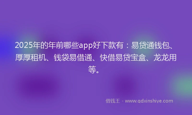 2025年的年前哪些app好下款有：易贷通钱包、厚厚租机、钱袋易借通、快借易贷宝盒、龙龙用等。