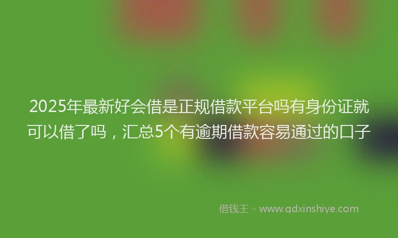 2025年最新好会借是正规借款平台吗有身份证就可以借了吗，汇总5个有逾期借款容易通过的口子