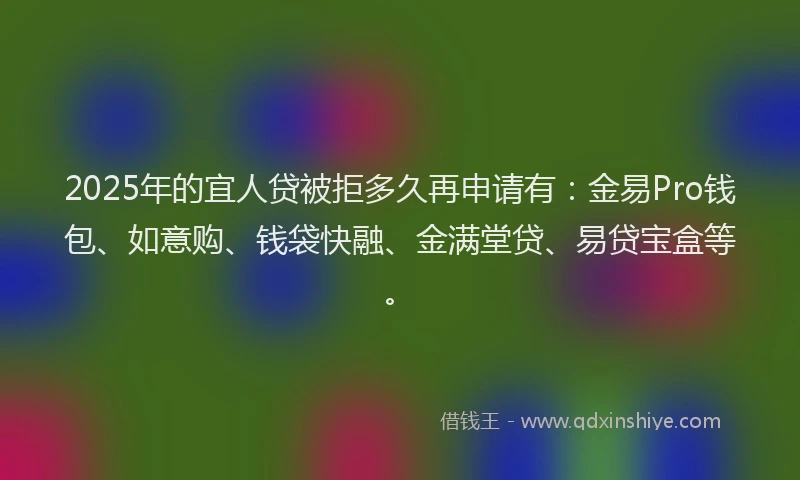2025年的宜人贷被拒多久再申请有：金易Pro钱包、如意购、钱袋快融、金满堂贷、易贷宝盒等。