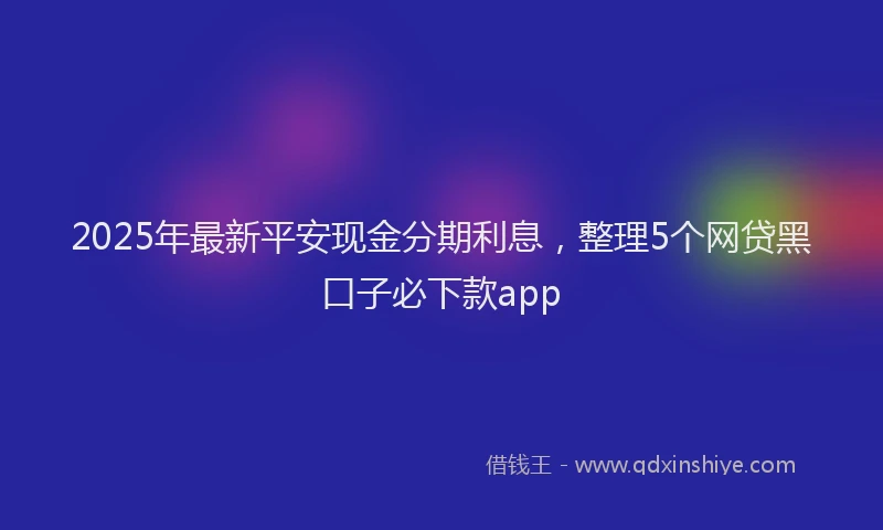 2025年最新平安现金分期利息，整理5个网贷黑口子必下款app