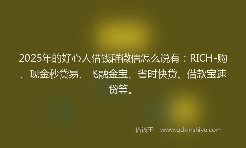 2025年的好心人借钱群微信怎么说有：RICH-购、现金秒贷易、飞融金宝、省时快贷、借款宝速贷等。