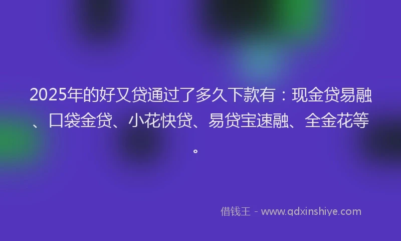 2025年的好又贷通过了多久下款有：现金贷易融、口袋金贷、小花快贷、易贷宝速融、全金花等。