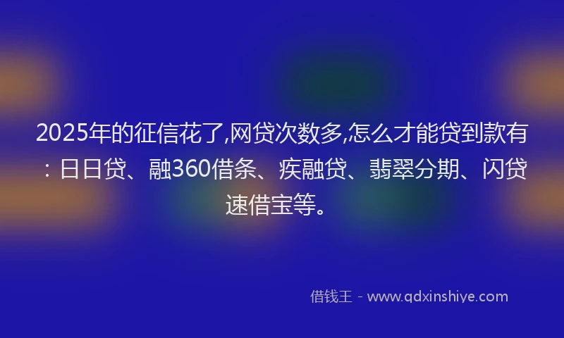 2025年的征信花了,网贷次数多,怎么才能贷到款有：日日贷、融360借条、疾融贷、翡翠分期、闪贷速借宝等。