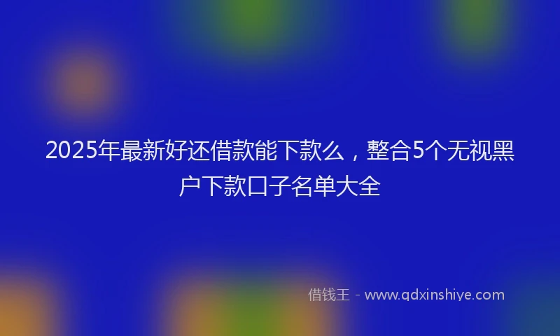 2025年最新好还借款能下款么，整合5个无视黑户下款口子名单大全