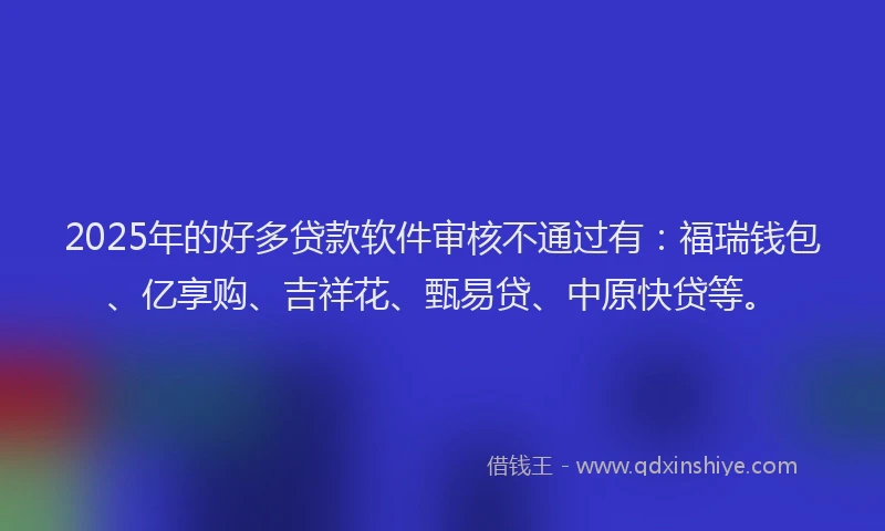2025年的好多贷款软件审核不通过有：福瑞钱包、亿享购、吉祥花、甄易贷、中原快贷等。