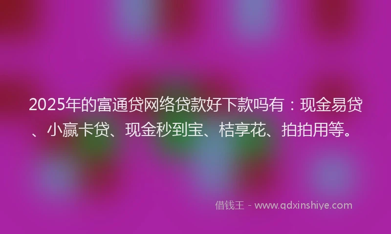 2025年的富通贷网络贷款好下款吗有：现金易贷、小赢卡贷、现金秒到宝、桔享花、拍拍用等。