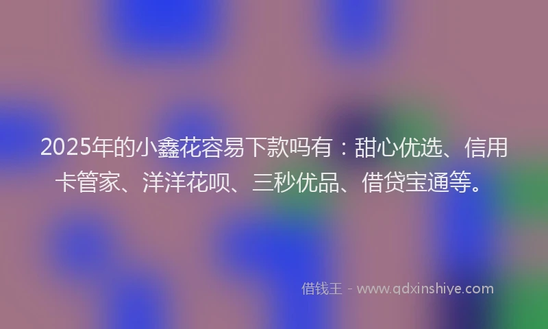 2025年的小鑫花容易下款吗有：甜心优选、信用卡管家、洋洋花呗、三秒优品、借贷宝通等。