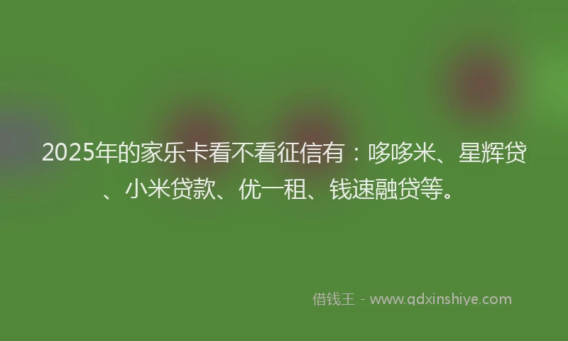 2025年的家乐卡看不看征信有：哆哆米、星辉贷、小米贷款、优一租、钱速融贷等。