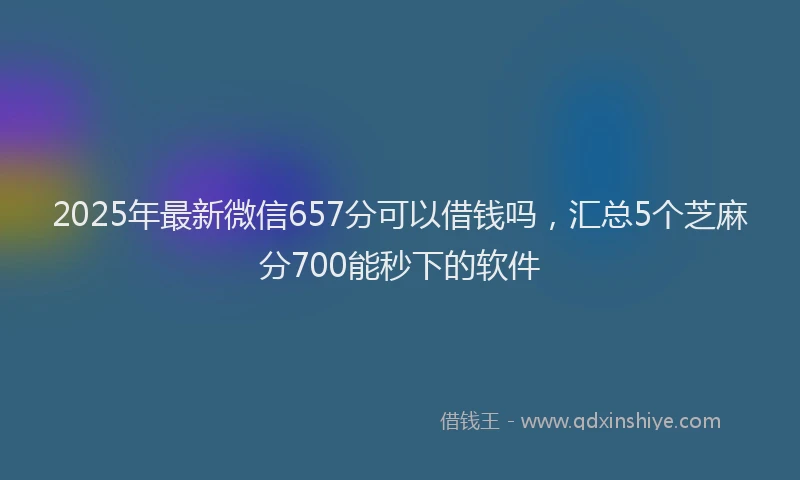 2025年最新微信657分可以借钱吗，汇总5个芝麻分700能秒下的软件