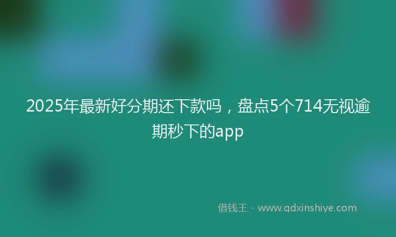 2025年最新好分期还下款吗，盘点5个714无视逾期秒下的app