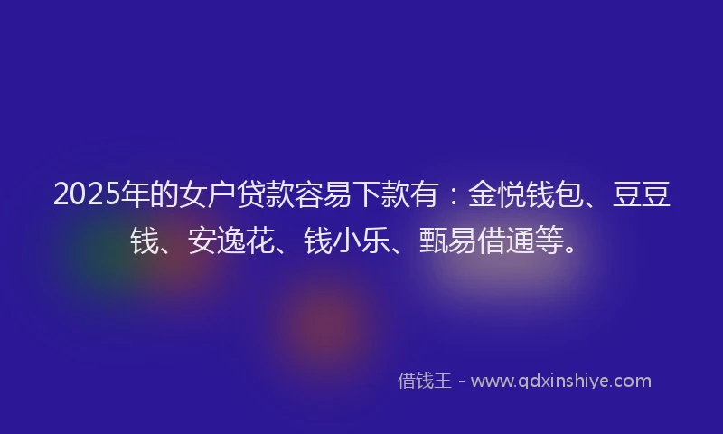 2025年的女户贷款容易下款有：金悦钱包、豆豆钱、安逸花、钱小乐、甄易借通等。