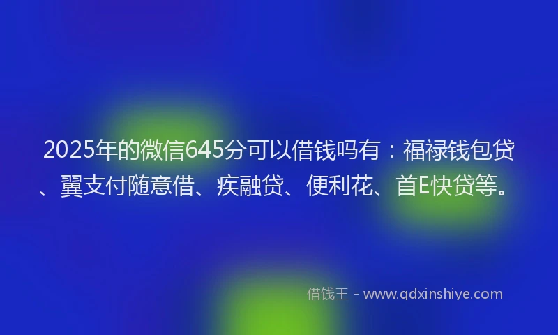 2025年的微信645分可以借钱吗有：福禄钱包贷、翼支付随意借、疾融贷、便利花、首E快贷等。