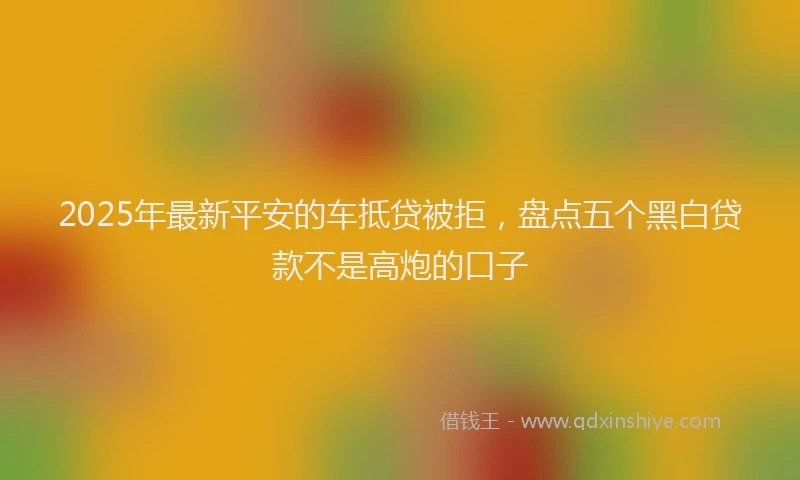 2025年最新平安的车抵贷被拒，盘点五个黑白贷款不是高炮的口子