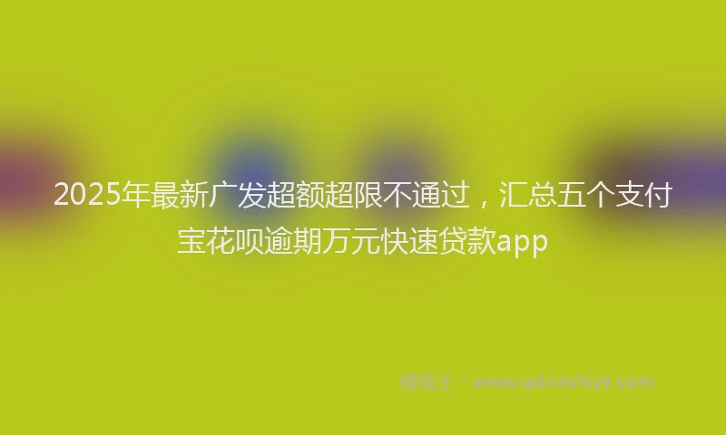 2025年最新广发超额超限不通过，汇总五个支付宝花呗逾期万元快速贷款app