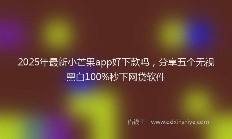 2025年最新小芒果app好下款吗，分享五个无视黑白100%秒下网贷软件