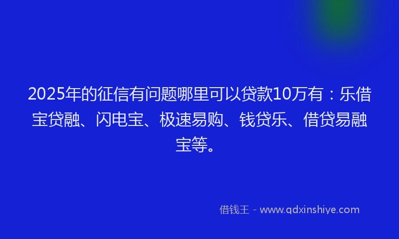 2025年的征信有问题哪里可以贷款10万有：乐借宝贷融、闪电宝、极速易购、钱贷乐、借贷易融宝等。