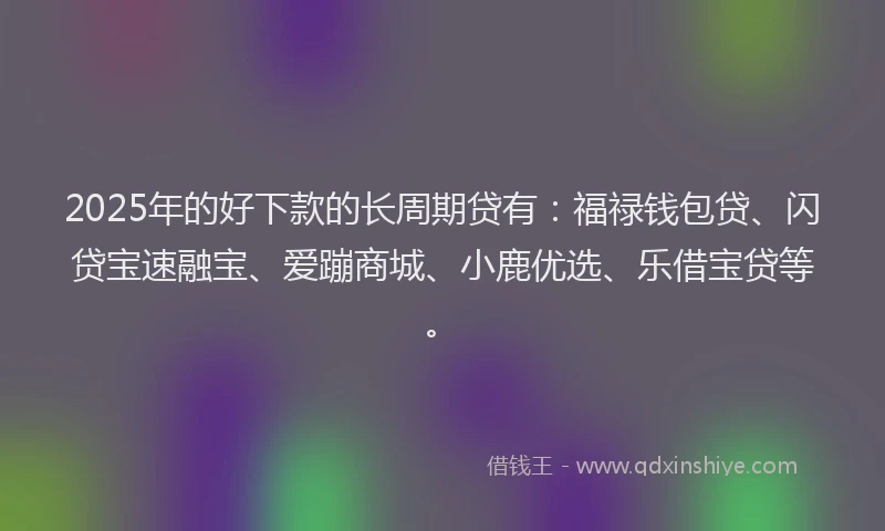 2025年的好下款的长周期贷有：福禄钱包贷、闪贷宝速融宝、爱蹦商城、小鹿优选、乐借宝贷等。