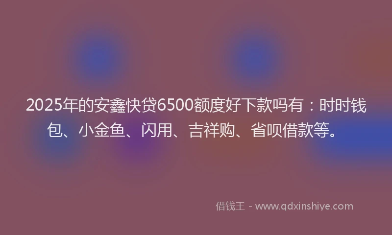 2025年的安鑫快贷6500额度好下款吗有：时时钱包、小金鱼、闪用、吉祥购、省呗借款等。