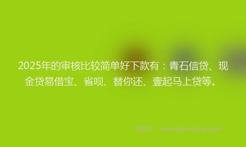2025年的审核比较简单好下款有：青石信贷、现金贷易借宝、省呗、替你还、壹起马上贷等。