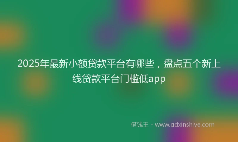 2025年最新小额贷款平台有哪些，盘点五个新上线贷款平台门槛低app