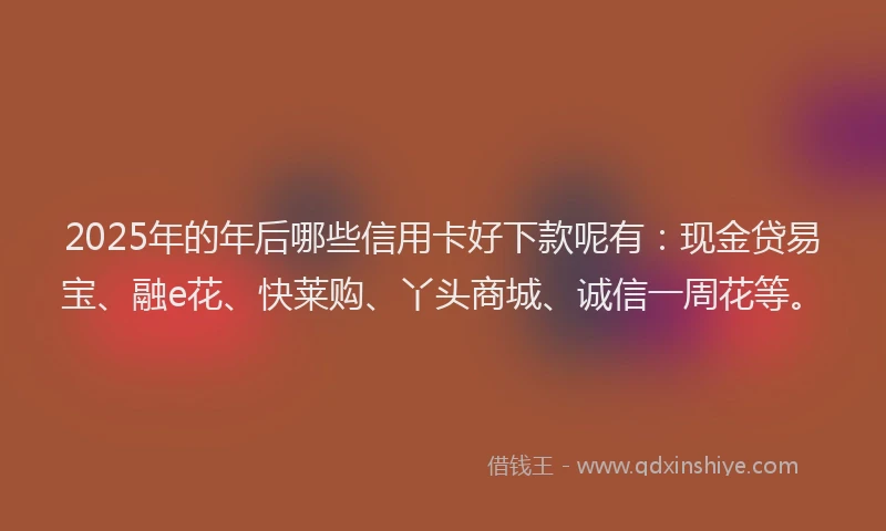 2025年的年后哪些信用卡好下款呢有：现金贷易宝、融e花、快莱购、丫头商城、诚信一周花等。