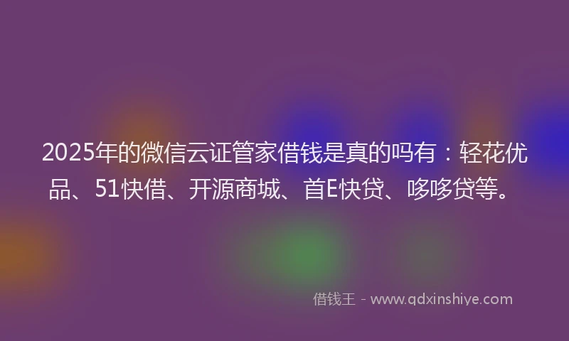 2025年的微信云证管家借钱是真的吗有：轻花优品、51快借、开源商城、首E快贷、哆哆贷等。