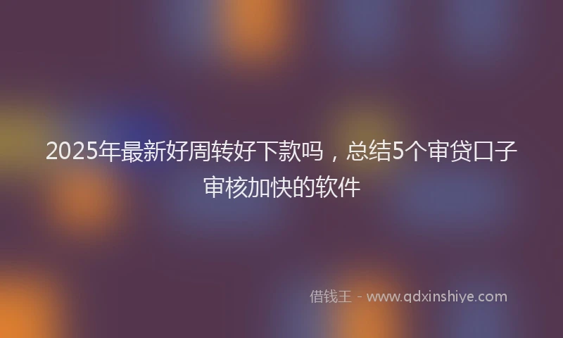 2025年最新好周转好下款吗，总结5个审贷口子审核加快的软件