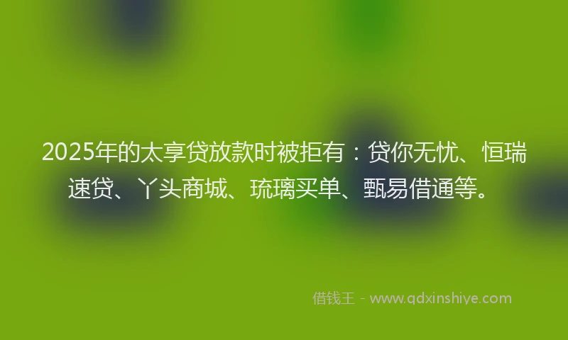 2025年的太享贷放款时被拒有：贷你无忧、恒瑞速贷、丫头商城、琉璃买单、甄易借通等。