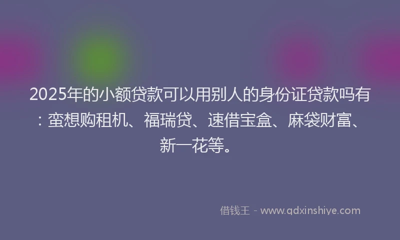2025年的小额贷款可以用别人的身份证贷款吗有：蛮想购租机、福瑞贷、速借宝盒、麻袋财富、新一花等。